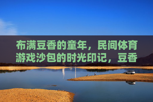 布满豆香的童年,民间体育游戏沙包的时光印记,豆香沙包,童年时光的印记 布满豆香的童年,民间体育游戏沙包的时光印记,豆香沙包,童年时光的印记