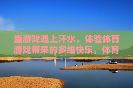 当游戏遇上汗水,体验体育游戏带来的多维快乐,体育游戏,汗水与快乐的多维碰撞 当游戏遇上汗水,体验体育游戏带来的多维快乐,体育游戏,汗水与快乐的多维碰撞