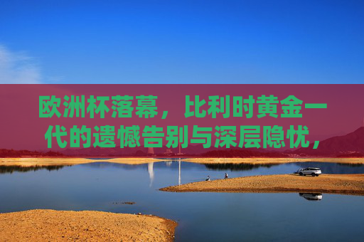 欧洲杯落幕,比利时黄金一代的遗憾告别与深层隐忧,比利时黄金一代欧洲杯谢幕,遗憾告别背后的深层隐忧 欧洲杯落幕,比利时黄金一代的遗憾告别与深层隐忧,比利时黄金一代欧洲杯谢幕,遗憾告别背后的深层隐忧
