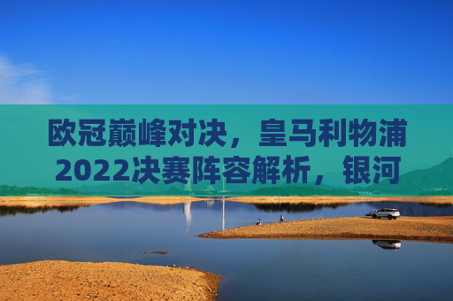 欧冠巅峰对决,皇马利物浦2022决赛阵容解析,银河战舰的冷静与红军的激情,2022欧冠巅峰对决,皇马利物浦阵容解析,冷静银河战舰与红军激情 欧冠巅峰对决,皇马利物浦2022决赛阵容解析,银河战舰的冷静与红军的激情,2022欧冠巅峰对决,皇马利物浦阵容解析,冷静银河战舰与红军激情