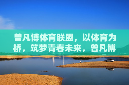 曾凡博体育联盟,以体育为桥,筑梦青春未来,曾凡博体育联盟,以体育为桥,筑梦青春未来 曾凡博体育联盟,以体育为桥,筑梦青春未来,曾凡博体育联盟,以体育为桥,筑梦青春未来