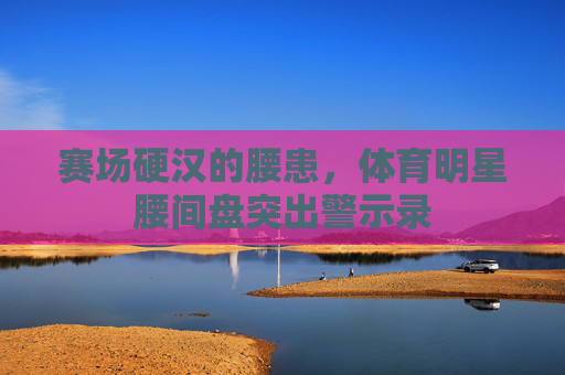 赛场硬汉的腰患,体育明星腰间盘突出警示录 赛场硬汉的腰患,体育明星腰间盘突出警示录