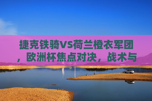 捷克铁骑VS荷兰橙衣军团,欧洲杯焦点对决,战术与意志的碰撞,捷克铁骑VS荷兰橙衣军团,欧洲杯战术与意志焦点对决 捷克铁骑VS荷兰橙衣军团,欧洲杯焦点对决,战术与意志的碰撞,捷克铁骑VS荷兰橙衣军团,欧洲杯战术与意志焦点对决