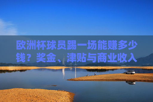 欧洲杯球员踢一场能赚多少钱?奖金、津贴与商业收入全解析,欧洲杯球员单场收入,奖金津贴商业收入全解析 欧洲杯球员踢一场能赚多少钱?奖金、津贴与商业收入全解析,欧洲杯球员单场收入,奖金津贴商业收入全解析