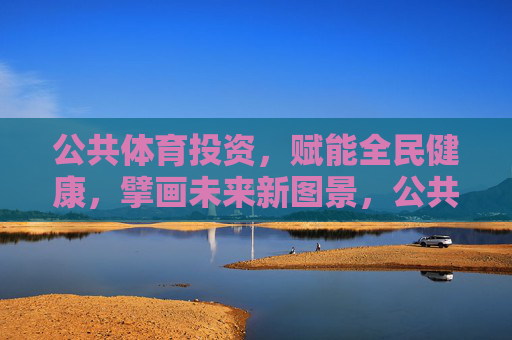 公共体育投资,赋能全民健康,擘画未来新图景,公共体育投资赋能全民健康擘画未来新图景 公共体育投资,赋能全民健康,擘画未来新图景,公共体育投资赋能全民健康擘画未来新图景