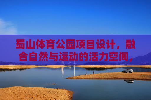 蜀山体育公园项目设计,融合自然与运动的活力空间,蜀山体育公园,自然与运动融合的活力空间设计 蜀山体育公园项目设计,融合自然与运动的活力空间,蜀山体育公园,自然与运动融合的活力空间设计