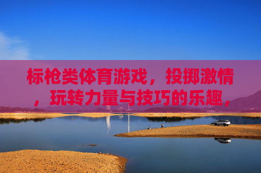 标枪类体育游戏,投掷激情,玩转力量与技巧的乐趣,标枪投掷,激情与力量技巧的乐趣 标枪类体育游戏,投掷激情,玩转力量与技巧的乐趣,标枪投掷,激情与力量技巧的乐趣