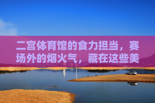 二宫体育馆的食力担当,赛场外的烟火气,藏在这些美食里,二宫体育馆食力担当,赛场烟火气藏于美食 二宫体育馆的食力担当,赛场外的烟火气,藏在这些美食里,二宫体育馆食力担当,赛场烟火气藏于美食