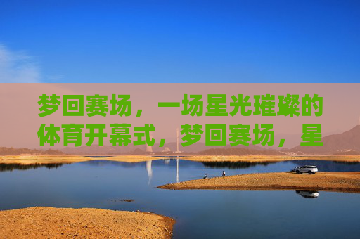 梦回赛场,一场星光璀璨的体育开幕式,梦回赛场,星光璀璨体育开幕式 梦回赛场,一场星光璀璨的体育开幕式,梦回赛场,星光璀璨体育开幕式
