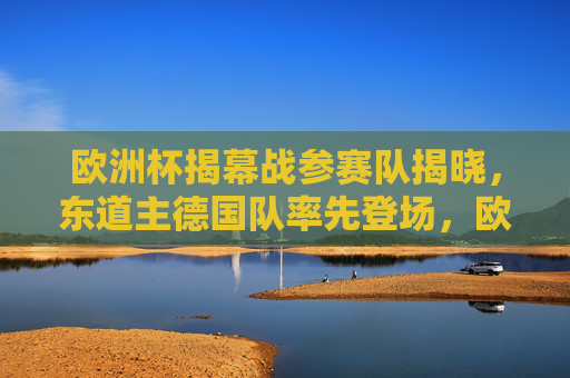 欧洲杯揭幕战参赛队揭晓,东道主德国队率先登场,欧洲杯揭幕战,东道主德国队率先登场 欧洲杯揭幕战参赛队揭晓,东道主德国队率先登场,欧洲杯揭幕战,东道主德国队率先登场
