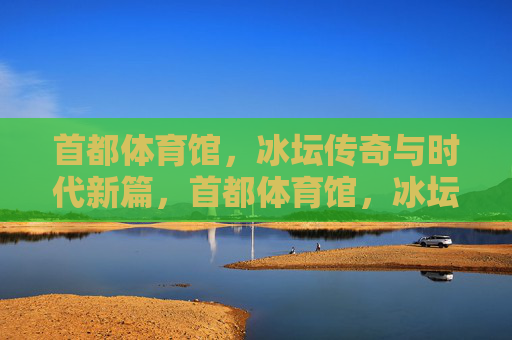首都体育馆,冰坛传奇与时代新篇,首都体育馆,冰坛传奇续写时代新篇 首都体育馆,冰坛传奇与时代新篇,首都体育馆,冰坛传奇续写时代新篇