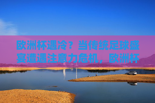 欧洲杯遇冷?当传统足球盛宴遭遇注意力危机,欧洲杯遇冷,传统足球盛宴的注意力危机 欧洲杯遇冷?当传统足球盛宴遭遇注意力危机,欧洲杯遇冷,传统足球盛宴的注意力危机