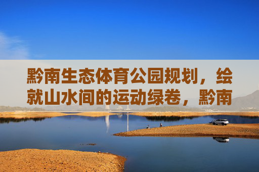 黔南生态体育公园规划,绘就山水间的运动绿卷,黔南生态体育公园规划,绘就山水运动绿卷 黔南生态体育公园规划,绘就山水间的运动绿卷,黔南生态体育公园规划,绘就山水运动绿卷