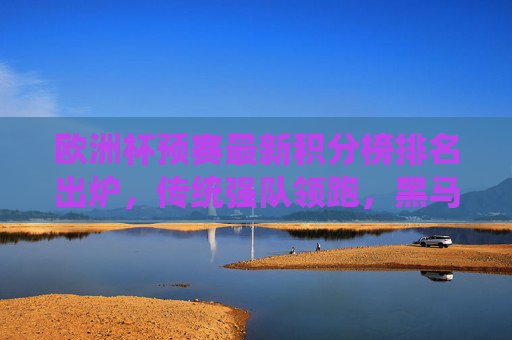 欧洲杯预赛最新积分榜排名出炉，传统强队领跑，黑马突围战白热化，欧洲杯预赛最新积分榜，传统强队领跑，黑马突围战白热化