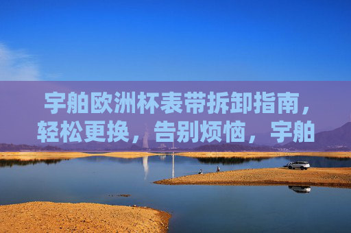 宇舶欧洲杯表带拆卸指南,轻松更换,告别烦恼,宇舶欧洲杯表带拆卸更换指南,轻松更换,告别烦恼 宇舶欧洲杯表带拆卸指南,轻松更换,告别烦恼,宇舶欧洲杯表带拆卸更换指南,轻松更换,告别烦恼