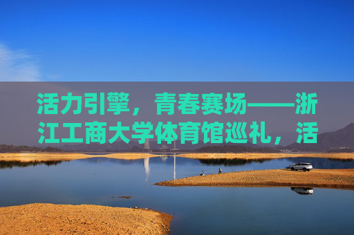 活力引擎,青春赛场——浙江工商大学体育馆巡礼,活力引擎,青春赛场——浙江工商大学体育馆巡礼 活力引擎,青春赛场——浙江工商大学体育馆巡礼,活力引擎,青春赛场——浙江工商大学体育馆巡礼
