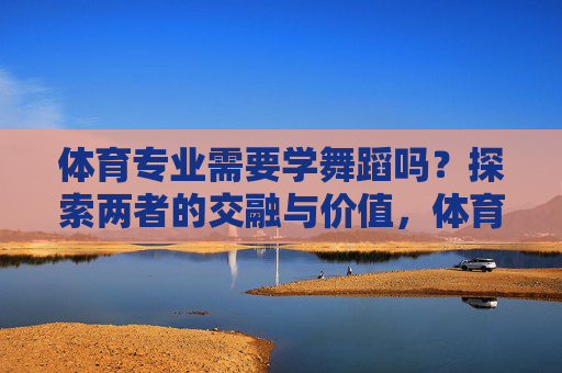 体育专业需要学舞蹈吗?探索两者的交融与价值,体育专业舞蹈学习的交融与价值探索 体育专业需要学舞蹈吗?探索两者的交融与价值,体育专业舞蹈学习的交融与价值探索