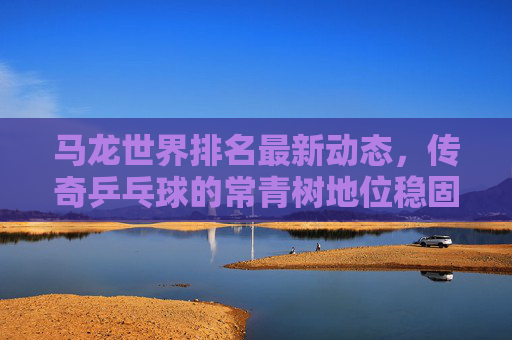 马龙世界排名最新动态，传奇乒乓球的常青树地位稳固，马龙世界排名最新动态，传奇乒乓常青树地位稳固
