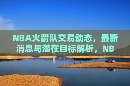 NBA火箭队交易动态,最新消息与潜在目标解析,NBA火箭队交易动态,最新消息与潜在目标解析 NBA火箭队交易动态,最新消息与潜在目标解析,NBA火箭队交易动态,最新消息与潜在目标解析