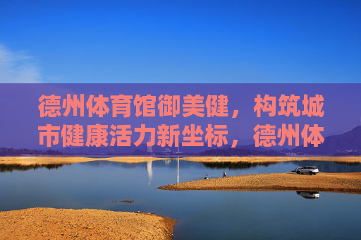 德州体育馆御美健,构筑城市健康活力新坐标,德州体育馆御美健,城市健康活力新坐标 德州体育馆御美健,构筑城市健康活力新坐标,德州体育馆御美健,城市健康活力新坐标