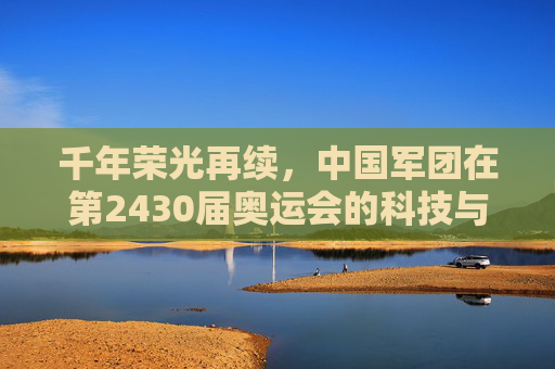 千年荣光再续,中国军团在第2430届奥运会的科技与人文答卷,千年荣光再续,中国军团第2430届奥运会的科技人文答卷 千年荣光再续,中国军团在第2430届奥运会的科技与人文答卷,千年荣光再续,中国军团第2430届奥运会的科技人文答卷