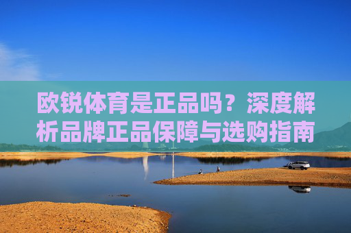 欧锐体育是正品吗?深度解析品牌正品保障与选购指南,欧锐体育正品解析,品牌保障与选购指南 欧锐体育是正品吗?深度解析品牌正品保障与选购指南,欧锐体育正品解析,品牌保障与选购指南