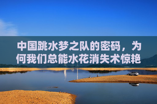 中国跳水梦之队的密码,为何我们总能水花消失术惊艳世界?中国跳水梦之队,水花消失术的惊艳密码 中国跳水梦之队的密码,为何我们总能水花消失术惊艳世界?中国跳水梦之队,水花消失术的惊艳密码