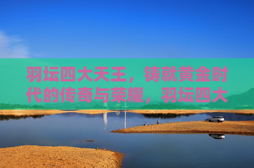 羽坛四大天王,铸就黄金时代的传奇与荣耀,羽坛四大天王,铸就黄金时代的传奇与荣耀 羽坛四大天王,铸就黄金时代的传奇与荣耀,羽坛四大天王,铸就黄金时代的传奇与荣耀