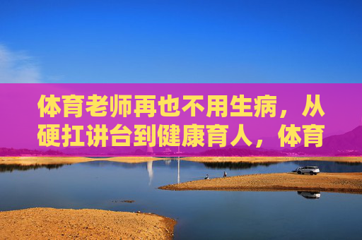 体育老师再也不用生病,从硬扛讲台到健康育人,体育教育的温度与力量,体育老师,以健康为基,育有温度的力量 体育老师再也不用生病,从硬扛讲台到健康育人,体育教育的温度与力量,体育老师,以健康为基,育有温度的力量