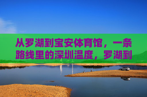 从罗湖到宝安体育馆,一条路线里的深圳温度,罗湖到宝安,一条路线里的深圳温度 从罗湖到宝安体育馆,一条路线里的深圳温度,罗湖到宝安,一条路线里的深圳温度