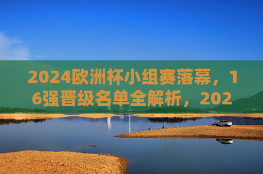 2024欧洲杯小组赛落幕,16强晋级名单全解析,2024欧洲杯16强名单出炉,小组赛落幕晋级全解析 2024欧洲杯小组赛落幕,16强晋级名单全解析,2024欧洲杯16强名单出炉,小组赛落幕晋级全解析