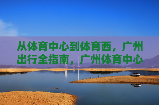 从体育中心到体育西,广州出行全指南,广州体育中心到体育西出行全指南 从体育中心到体育西,广州出行全指南,广州体育中心到体育西出行全指南