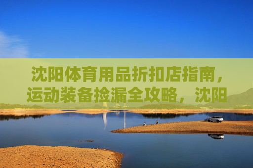 沈阳体育用品折扣店指南，运动装备捡漏全攻略，沈阳体育用品折扣店捡漏全攻略