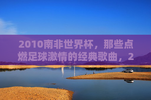 2010南非世界杯,那些点燃足球激情的经典歌曲,2010南非世界杯,点燃激情的经典足球歌曲 2010南非世界杯,那些点燃足球激情的经典歌曲,2010南非世界杯,点燃激情的经典足球歌曲