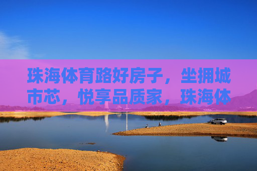 珠海体育路好房子,坐拥城市芯,悦享品质家,珠海体育路好房,坐拥城市芯,悦享品质家 珠海体育路好房子,坐拥城市芯,悦享品质家,珠海体育路好房,坐拥城市芯,悦享品质家