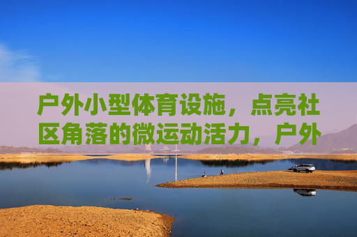 户外小型体育设施,点亮社区角落的微运动活力,户外小设施点亮社区微运动活力 户外小型体育设施,点亮社区角落的微运动活力,户外小设施点亮社区微运动活力