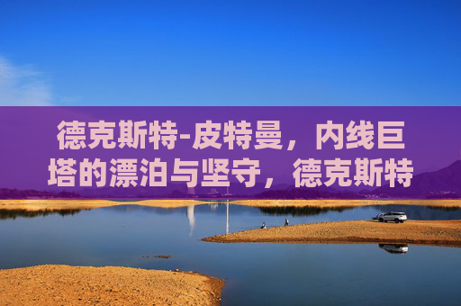 德克斯特-皮特曼,内线巨塔的漂泊与坚守,德克斯特-皮特曼,内线巨塔的漂泊与坚守 德克斯特-皮特曼,内线巨塔的漂泊与坚守,德克斯特-皮特曼,内线巨塔的漂泊与坚守