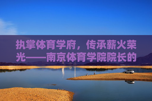 执掌体育学府,传承薪火荣光——南京体育学院院长的使命与担当,体育学府院长,传承薪火荣光的使命担当 执掌体育学府,传承薪火荣光——南京体育学院院长的使命与担当,体育学府院长,传承薪火荣光的使命担当