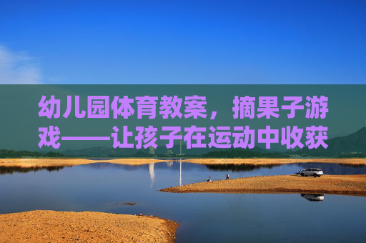 幼儿园体育教案，摘果子游戏——让孩子在运动中收获快乐与成长，幼儿园摘果子体育教案，运动中的快乐与成长