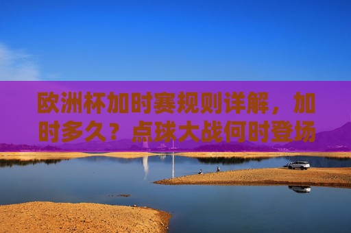 欧洲杯加时赛规则详解,加时多久?点球大战何时登场?欧洲杯加时赛规则详解,加时时长与点球大战登场时机 欧洲杯加时赛规则详解,加时多久?点球大战何时登场?欧洲杯加时赛规则详解,加时时长与点球大战登场时机