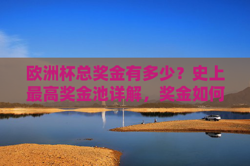 欧洲杯总奖金有多少?史上最高奖金池详解,奖金如何分配?欧洲杯史上最高奖金池,总奖金与分配详解 欧洲杯总奖金有多少?史上最高奖金池详解,奖金如何分配?欧洲杯史上最高奖金池,总奖金与分配详解