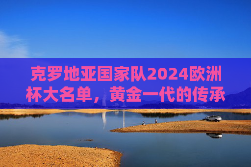 克罗地亚国家队2024欧洲杯大名单,黄金一代的传承与坚守,克罗地亚2024欧洲杯大名单,黄金一代的传承与坚守 克罗地亚国家队2024欧洲杯大名单,黄金一代的传承与坚守,克罗地亚2024欧洲杯大名单,黄金一代的传承与坚守