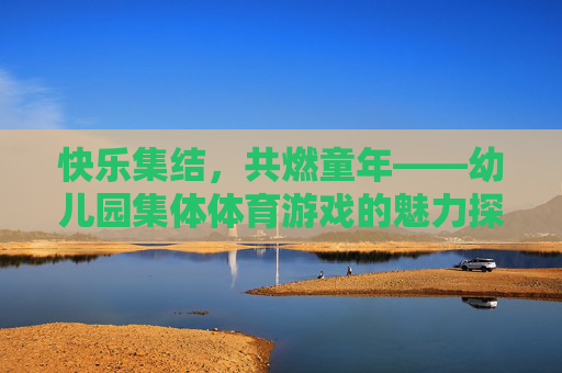 快乐集结,共燃童年——幼儿园集体体育游戏的魅力探索,快乐集结,共燃童年——幼儿园集体体育游戏的魅力 快乐集结,共燃童年——幼儿园集体体育游戏的魅力探索,快乐集结,共燃童年——幼儿园集体体育游戏的魅力