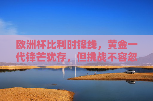 欧洲杯比利时锋线,黄金一代锋芒犹存,但挑战不容忽视,欧洲杯比利时锋线,黄金一代锋芒犹存,挑战并存 欧洲杯比利时锋线,黄金一代锋芒犹存,但挑战不容忽视,欧洲杯比利时锋线,黄金一代锋芒犹存,挑战并存