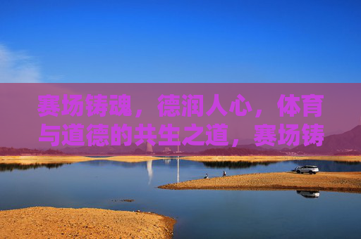 赛场铸魂,德润人心,体育与道德的共生之道,赛场铸魂,德润人心,体育与道德的共生之道 赛场铸魂,德润人心,体育与道德的共生之道,赛场铸魂,德润人心,体育与道德的共生之道