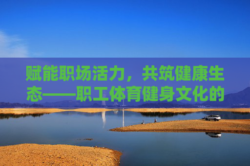 赋能职场活力,共筑健康生态——职工体育健身文化的时代意义与实践探索,职工体育健身文化,赋能职场活力与健康生态的时代意义与实践 赋能职场活力,共筑健康生态——职工体育健身文化的时代意义与实践探索,职工体育健身文化,赋能职场活力与健康生态的时代意义与实践