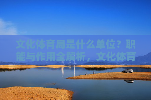 文化体育局是什么单位?职能与作用全解析,文化体育局单位性质与职能作用全解析 文化体育局是什么单位?职能与作用全解析,文化体育局单位性质与职能作用全解析