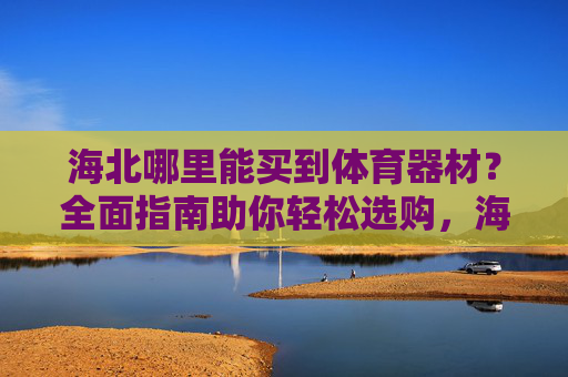 海北哪里能买到体育器材？全面指南助你轻松选购，海北体育器材购买指南，轻松选购全攻略