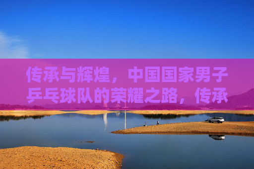 传承与辉煌,中国国家男子乒乓球队的荣耀之路,传承辉煌,国乒男队荣耀之路 传承与辉煌,中国国家男子乒乓球队的荣耀之路,传承辉煌,国乒男队荣耀之路