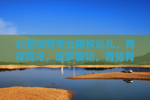 北京体育专业院校巡礼,育体育才,逐梦赛场,育体育才逐梦赛场——北京体育专业院校巡礼 北京体育专业院校巡礼,育体育才,逐梦赛场,育体育才逐梦赛场——北京体育专业院校巡礼
